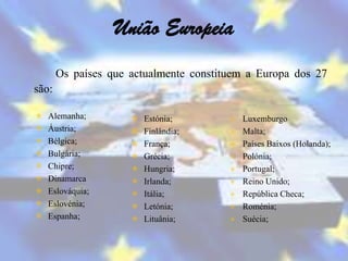 União Europeia
       Os países que actualmente constituem a Europa dos 27
são:

   Alemanha;           Estónia;          Luxemburgo
   Áustria;            Finlândia;        Malta;
   Bélgica;            França;           Países Baixos (Holanda);
   Bulgária;           Grécia;           Polónia;
   Chipre;             Hungria;          Portugal;
   Dinamarca           Irlanda;          Reino Unido;
   Eslováquia;         Itália;           República Checa;
   Eslovénia;          Letónia;          Roménia;
   Espanha;            Lituânia;         Suécia;
 