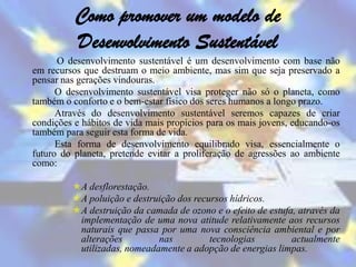 Como promover um modelo de
          Desenvolvimento Sustentável
      O desenvolvimento sustentável é um desenvolvimento com base não
em recursos que destruam o meio ambiente, mas sim que seja preservado a
pensar nas gerações vindouras.
      O desenvolvimento sustentável visa proteger não só o planeta, como
também o conforto e o bem-estar físico dos seres humanos a longo prazo.
      Através do desenvolvimento sustentável seremos capazes de criar
condições e hábitos de vida mais propícios para os mais jovens, educando-os
também para seguir esta forma de vida.
      Esta forma de desenvolvimento equilibrado visa, essencialmente o
futuro do planeta, pretende evitar a proliferação de agressões ao ambiente
como:

         A desflorestação.
         A poluição e destruição dos recursos hídricos.
         A destruição da camada de ozono e o efeito de estufa, através da
          implementação de uma nova atitude relativamente aos recursos
          naturais que passa por uma nova consciência ambiental e por
          alterações         nas          tecnologias         actualmente
          utilizadas, nomeadamente a adopção de energias limpas.
 