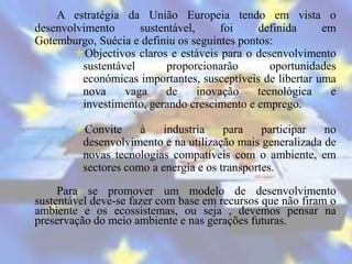 A estratégia da União Europeia tendo em vista o
desenvolvimento      sustentável,      foi    definida     em
Gotemburgo, Suécia e definiu os seguintes pontos:
       Objectivos claros e estáveis para o desenvolvimento
         sustentável       proporcionarão        oportunidades
         económicas importantes, susceptíveis de libertar uma
         nova     vaga    de      inovação    tecnológica    e
         investimento, gerando crescimento e emprego.

        Convite     à    industria    para    participar  no
         desenvolvimento e na utilização mais generalizada de
         novas tecnologias compatíveis com o ambiente, em
         sectores como a energia e os transportes.

     Para se promover um modelo de desenvolvimento
sustentável deve-se fazer com base em recursos que não firam o
ambiente e os ecossistemas, ou seja , devemos pensar na
preservação do meio ambiente e nas gerações futuras.
 