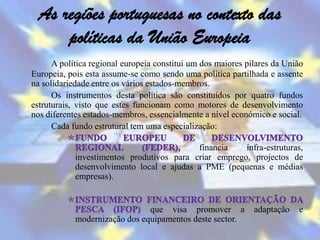 As regiões portuguesas no contexto das
      políticas da União Europeia
      A política regional europeia constitui um dos maiores pilares da União
Europeia, pois esta assume-se como sendo uma política partilhada e assente
na solidariedade entre os vários estados-membros.
      Os instrumentos desta política são constituídos por quatro fundos
estruturais, visto que estes funcionam como motores de desenvolvimento
nos diferentes estados-membros, essencialmente a nível económico e social.
      Cada fundo estrutural tem uma especialização:

                                           financia    infra-estruturas,
            investimentos produtivos para criar emprego, projectos de
            desenvolvimento local e ajudas a PME (pequenas e médias
            empresas).


                               que visa promover a            adaptação   e
            modernização dos equipamentos deste sector.
 