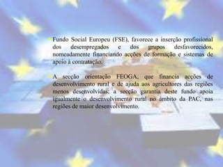 Fundo Social Europeu (FSE), favorece a inserção profissional
 dos    desempregados   e dos      grupos     desfavorecidos,
 nomeadamente financiando acções de formação e sistemas de
 apoio à contratação.

A secção orientação FEOGA, que financia acções de
 desenvolvimento rural e de ajuda aos agricultores das regiões
 menos desenvolvidas; a secção garantia deste fundo apoia
 igualmente o desenvolvimento rural no âmbito da PAC, nas
 regiões de maior desenvolvimento.
 