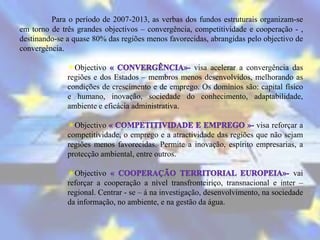 Para o período de 2007-2013, as verbas dos fundos estruturais organizam-se
em torno de três grandes objectivos – convergência, competitividade e cooperação - ,
destinando-se a quase 80% das regiões menos favorecidas, abrangidas pelo objectivo de
convergência.

              Objectivo                          visa acelerar a convergência das
              regiões e dos Estados – membros menos desenvolvidos, melhorando as
              condições de crescimento e de emprego. Os domínios são: capital físico
              e humano, inovação, sociedade do conhecimento, adaptabilidade,
              ambiente e eficácia administrativa.

              Objectivo                                               visa reforçar a
              competitividade, o emprego e a atractividade das regiões que não sejam
              regiões menos favorecidas. Permite a inovação, espírito empresarias, a
              protecção ambiental, entre outros.

              Objectivo                                                            vai
              reforçar a cooperação a nível transfronteiriço, transnacional e inter –
              regional. Centrar - se – á na investigação, desenvolvimento, na sociedade
              da informação, no ambiente, e na gestão da água.
 