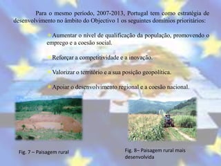 Para o mesmo período, 2007-2013, Portugal tem como estratégia de
desenvolvimento no âmbito do Objectivo 1 os seguintes domínios prioritários:

              Aumentar o nível de qualificação da população, promovendo o
              emprego e a coesão social.

              Reforçar a competitividade e a inovação.

              Valorizar o território e a sua posição geopolítica.

              Apoiar o desenvolvimento regional e a coesão nacional.




  Fig. 7 – Paisagem rural                     Fig. 8– Paisagem rural mais
                                              desenvolvida
 