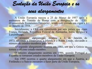 Evolução da União Europeia e os
         seus alargamentos
     A União Europeia nasceu a 25 de Março de 1957 após a
assinatura do Tratado de Roma com a designação de CEE
(Comunidade Económica Europeia) , tendo este entrado em vigor a 1
de Janeiro de 1958.
     Inicialmente, a CEE era constituída por seis países que eram
França, Holanda, República Federal da Alemanha, Itália, Bélgica e
Luxemburgo.
     O primeiro alargamento ocorreu a 1 de Janeiro de
1973, aderindo a Dinamarca, a Irlanda e o Reino Unido, elevando o
número de estados-membros para nove.
      O segundo alargamento ocorreu em 1981, em que a Grécia se
tornou o décimo estado-membro.
     O terceiro alargamento ocorreu em 1986, quando Portugal e
Espanha se tornaram estados-membros da União Europeia.
     Em 1995 ocorreu o quarto alargamento em que a Áustria, a
Finlândia e a Suécia passaram a fazer parte da União Europeia.
 
