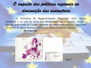 O impacto das politicas regionais na
           diminuição das assimetrias
          As iniciativas de desenvolvimento financiadas pelos fundos
estruturais e, no caso do nosso país (juntamente com a Espanha, Grécia e
Irlanda), pelo Fundo de Coesão, procuram dar resposta às carências específicas
em termos de alguns factores essenciais ao desenvolvimento regional.
                Desemprego




                                                          Fig.10
 