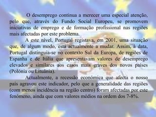 O desemprego continua a merecer uma especial atenção,
pelo que, através do Fundo Social Europeu, se promovem
iniciativas de emprego e de formação profissional nas regiões
mais afectadas por este problema.
        A este nível, Portugal registava, em 2001, uma situação
que, de algum modo, está actualmente a mudar. Assim, à data,
Portugal distinguia-se no contexto Sul da Europa, de regiões de
Espanha e de Itália que apresentavam valores de desemprego
elevados e similares aos casos mais graves dos novos países
(Polónia ou Lituânia).
        Actualmente, a recessão económica que afecta o nosso
país agravou este indicador, pelo que a generalidade das regiões
(com menos incidência na região centro) foram afectadas por este
fenómeno, ainda que com valores médios na ordem dos 7-8%.
 