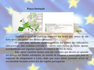Pouca Instrução




                                                                 Fig.11

         Também o nível de instrução constitui um factor que carece de um
forte apoio em termos dos fundos estruturais.
         O nosso país, apresenta alguma melhoria em termos dos indicadores
educacionais, mas continua a revelar os valores mais baixos da União, apenas
acompanhados por algumas regiões da Grécia e do Sul da Itália.
         Este factor constitui mesmo uma das vertentes que deverá ser apoiada
em termos dos fundos estruturais, no sentido de preparar o nosso país para os
impactos do alargamento a Leste, dado que esses países possuem níveis de
escolaridade bastante acima dos das regiões portuguesas.
 