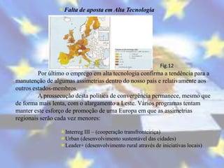 Falta de aposta em Alta Tecnologia




                                                            Fig.12
         Por último o emprego em alta tecnologia confirma a tendência para a
manutenção de algumas assimetrias dentro do nosso país e relativamente aos
outros estados-membros.
         A prossecução desta política de convergência permanece, mesmo que
de forma mais lenta, com o alargamento a Leste. Vários programas tentam
manter este esforço de promoção de uma Europa em que as assimetrias
regionais serão cada vez menores:

                 Interreg III – (cooperação transfronteiriça)
                 Urban (desenvolvimento sustentável das cidades)
                 Leader+ (desenvolvimento rural através de iniciativas locais)
 