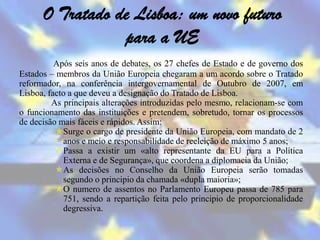 O Tratado de Lisboa: um novo futuro
                 para a UE
          Após seis anos de debates, os 27 chefes de Estado e de governo dos
Estados – membros da União Europeia chegaram a um acordo sobre o Tratado
reformador, na conferência intergovernamental de Outubro de 2007, em
Lisboa, facto a que deveu a designação do Tratado de Lisboa.
         As principais alterações introduzidas pelo mesmo, relacionam-se com
o funcionamento das instituições e pretendem, sobretudo, tornar os processos
de decisão mais fáceis e rápidos. Assim:
          Surge o cargo de presidente da União Europeia, com mandato de 2
            anos e meio e responsabilidade de reeleição de máximo 5 anos;
          Passa a existir um «alto representante da EU para a Política
            Externa e de Segurança», que coordena a diplomacia da União;
          As decisões no Conselho da União Europeia serão tomadas
            segundo o principio da chamada «dupla maioria»;
          O numero de assentos no Parlamento Europeu passa de 785 para
            751, sendo a repartição feita pelo principio de proporcionalidade
            degressiva.
 