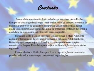Conclusão
      Ao concluir a realização deste trabalho, posso dizer que a União
Europeia é uma organização que tenta ajudar todos os estados-membros de
maneira a que estes se consigam integrar na União e de forma a tentar
ajudá-los a superar as dificuldades a que se enfrentam tentando melhorar a
qualidade de vida dos residentes e do país em questão.
      Para além disto a União Europeia tenta proteger o Meio Ambiente
com a implementação de leis que preservem a natureza. A UE também
financia projectos para que os Estados possam apostar nas energias
renováveis e limpas. E também para haja uma diminuição das assimetrias
regionais.
      Em conclusão, a União Europeia é uma organização que tenta zelar
pelo bem de todos aqueles que pertencem à organização.
 