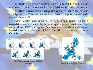 O quinto alargamento ocorreu em Maio de 2004, com a adesão
de Chipre, Estónia, Eslovénia, Lituânia, Malta e República Eslovaca.
     O ultimo e mais recente alargamento ocorreu em 2007, em que
a Bulgária e a Roménia aderiram à União Europeia, constituindo
assim a Europa-27.
     Além destes alargamentos, existem ainda alguns países a
candidatos, como o caso da Turquia, que é o país candidato mais
antigo desde 1987, as negociações para a sua adesão apenas foram
formalmente iniciadas em Outubro de 2005, juntamente com a
Croácia.




    Fig.1 Vários alargamentos da União
                  Europeia                  Fig . 2 Actual União Europeia
 