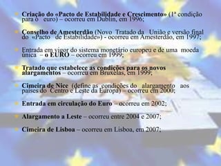  Criação do «Pacto de Estabilidade e Crescimento» (1ª condição
  para o euro) – ocorreu em Dublin, em 1996;
 Conselho de Amesterdão (Novo Tratado da União e versão final
  do «Pacto de Estabilidade») - ocorreu em Amesterdão, em 1997;
 Entrada em vigor do sistema monetário europeu e de uma moeda
  única – o EURO – ocorreu em 1999;
 Tratado que estabelece as condições para os novos
  alargamentos – ocorreu em Bruxelas, em 1999;
 Cimeira de Nice (define as condições do alargamento aos
  países do Centro e Leste da Europa) – ocorreu em 2000;
 Entrada em circulação do Euro – ocorreu em 2002;
 Alargamento a Leste – ocorreu entre 2004 e 2007;
 Cimeira de Lisboa – ocorreu em Lisboa, em 2007;
 