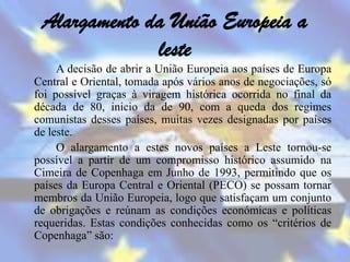Alargamento da União Europeia a
              leste
     A decisão de abrir a União Europeia aos países de Europa
Central e Oriental, tomada após vários anos de negociações, só
foi possível graças à viragem histórica ocorrida no final da
década de 80, inicio da de 90, com a queda dos regimes
comunistas desses países, muitas vezes designadas por países
de leste.
     O alargamento a estes novos países a Leste tornou-se
possível a partir de um compromisso histórico assumido na
Cimeira de Copenhaga em Junho de 1993, permitindo que os
países da Europa Central e Oriental (PECO) se possam tornar
membros da União Europeia, logo que satisfaçam um conjunto
de obrigações e reúnam as condições económicas e políticas
requeridas. Estas condições conhecidas como os “critérios de
Copenhaga” são:
 