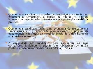  Que o país candidato disponha de instituições estáveis que
  garantam a democracia, o Estado de direito, os direitos
  humanos, o respeito pelas minorias e a sua protecção – critério
  político;

 Que o país candidato tenha uma economia de mercado em
  funcionamento e a capacidade para responder à pressão da
  concorrência e às forças do mercado dentro da União Europeia
  – critério económico;

 A capacidade dos candidatos para assumirem as suas
  obrigações, incluindo a adesão aos objectivos de união
  política, económica e monetária – critério jurídico.
 