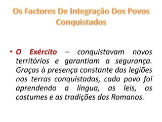 O Exército – conquistavam novos territórios e garantiam a segurança. Graças à presença constante das legiões nas terras conquistadas, cada povo foi aprendendo a língua, as leis, os costumes e as tradições dos Romanos.Os Factores De Integração Dos Povos Conquistados