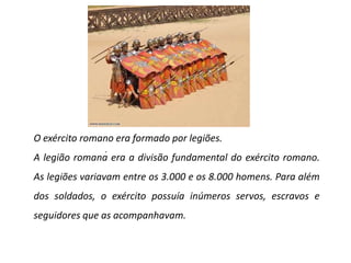 O exército romano era formado por legiões.A legião romana era a divisão fundamental do exército romano. As legiões variavam entre os 3.000 e os 8.000 homens. Para além dos soldados, o exército possuía inúmeros servos, escravos e seguidores que as acompanhavam. . 
