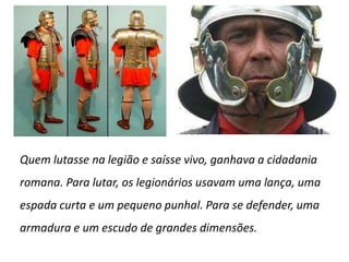 Quem lutasse na legião e saísse vivo, ganhava a cidadania romana. Para lutar, os legionários usavam uma lança, uma espada curta e um pequeno punhal. Para se defender, uma armadura e um escudo de grandes dimensões.