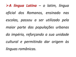 A língua Latina – o latim, língua oficial dos Romanos, ensinado nas escolas, passou a ser utilizado pela maior parte das populações urbanas do império, reforçando a sua unidade cultural e permitindo dar origem às línguas românicas.