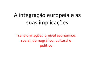 A integração europeia e as
     suas implicações
Transformações a nível económico,
   social, demográfico, cultural e
              politico
 