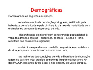 Demográficas
Constatam-se as seguintes mudanças:

        - envelhecimento da população portuguesa, justificada pela
baixa taxa de natalidade e pela diminuição da taxa de mortalidade com
o simultâneo aumento da esperança de vida;

        - desertificação do interior com concentração populacional à
volta dos grandes centros – subúrbios, do litoral – Lisboa e Porto,
resultado das assimetrias regionais;

        - subúrbios expandem-se com falta de qualidade urbanística e
de vida, enquanto os centros urbanos se esvaziam;

       - as melhorias das condições de vida e liberdade de circulação
fazem do país um local propício ao fluxo de imigrantes: nos anos 70
dos PALOP, nos anos 80 do Brasil e nos anos 90 do Leste Europeu.
 