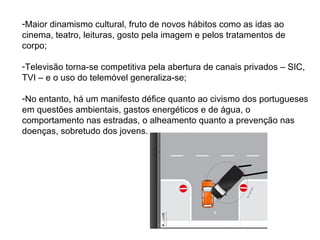 -Maior dinamismo cultural, fruto de novos hábitos como as idas ao
cinema, teatro, leituras, gosto pela imagem e pelos tratamentos de
corpo;

-Televisão torna-se competitiva pela abertura de canais privados – SIC,
TVI – e o uso do telemóvel generaliza-se;

-No entanto, há um manifesto défice quanto ao civismo dos portugueses
em questões ambientais, gastos energéticos e de água, o
comportamento nas estradas, o alheamento quanto a prevenção nas
doenças, sobretudo dos jovens.
 