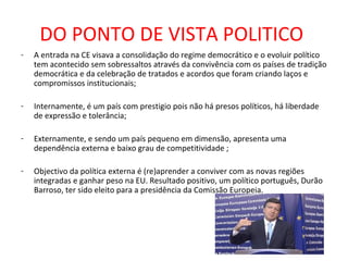 DO PONTO DE VISTA POLITICO
-   A entrada na CE visava a consolidação do regime democrático e o evoluir político
    tem acontecido sem sobressaltos através da convivência com os países de tradição
    democrática e da celebração de tratados e acordos que foram criando laços e
    compromissos institucionais;

-   Internamente, é um país com prestigio pois não há presos políticos, há liberdade
    de expressão e tolerância;

-   Externamente, e sendo um país pequeno em dimensão, apresenta uma
    dependência externa e baixo grau de competitividade ;

-   Objectivo da política externa é (re)aprender a conviver com as novas regiões
    integradas e ganhar peso na EU. Resultado positivo, um político português, Durão
    Barroso, ter sido eleito para a presidência da Comissão Europeia.
 