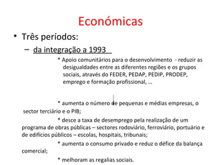 Económicas
• Três períodos:
   – da integração a 1993
                * Apoio comunitários para o desenvolvimento - reduzir as
                  desigualdades entre as diferentes regiões e os grupos
                  sociais, através do FEDER, PEDAP, PEDIP, PRODEP,
                  emprego e formação profissional, …


                  * aumenta o número de pequenas e médias empresas, o
   sector terciário e o PIB;
                  * desce a taxa de desemprego pela realização de um
  programa de obras públicas – sectores rodoviário, ferroviário, portuário e
  de edifícios públicos – escolas, hospitais, tribunais;
                  * aumenta o consumo privado e reduz o défice da balança
  comercial;
                  * melhoram as regalias sociais.
 