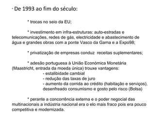 - De   1993 ao fim do século:

         * trocas no seio da EU;

       * investimento em infra-estruturas: auto-estradas e
telecomunicações, redes de gás, electricidade e abastecimento de
água e grandes obras com a ponte Vasco da Gama e a Expo98;

         * privatização de empresas conduz receitas suplementares;

        * adesão portuguesa à União Económica Monetária
(Maastricht, entrada da moeda única) trouxe vantagens:
                 - estalibidade cambial
                 - redução das taxas de juro
                 - aumento da corrida ao crédito (habitação e serviços),
                 desenfreado consumismo e gosto pelo risco (Bolsa)

        * perante a concorrência externa e o poder negocial das
multinacionais a indústria nacional era o elo mais fraco pois era pouco
competitiva e modernizada.
 