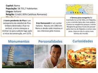Capital: Roma
    População: 58 751,7 habitantes
    Língua: Italiano
    Religião: Cristã ( 83% Católicos Romanos)
    Moeda: Euro                                                           A famosa pizza margarita foi
    Data de Adesão à UE: Membro fundador
 A torre pendente de Pisa é um                                      inventada no sul de Itália, em Nápoles,
                                                                     e era a comida típica dos mais pobres.
    (1952)
 campanário da catedral de Pisa.    Eros Ramazzotti é um cantor
                                                                     Chama-se margherita porque a rainha
    Embora destinada a ficar na      italiano. Nasceu em 1963 em     Margherita gostava muito de passear
    vertical, a torre começou a      Roma e desde cedo mostrou o     pelos bairros de Nápoles e comer esta
inclinar-se para sudeste logo após     seu interesse pela música.       pizza. Hoje em dia é a pizza mais
 o início da construção, em 1173.                                              famosa do mundo.



      Monumentos                        Personalidades                      Curiosidades
 