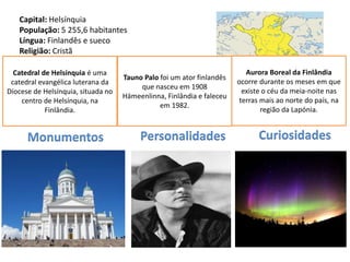 Capital: Helsínquia
   População: 5 255,6 habitantes
   Língua: Finlandês e sueco
   Religião: Cristã
   Moeda: Euro
 Catedralde Adesão à UE: 1995
   Data de Helsínquia é uma                                               Aurora Boreal da Finlândia
                                    Tauno Palo foi um ator finlandês
 catedral evangélica luterana da                                       ocorre durante os meses em que
                                         que nasceu em 1908
Diocese de Helsínquia, situada no                                        existe o céu da meia-noite nas
                                    Hämeenlinna, Finlândia e faleceu
    centro de Helsínquia, na                                            terras mais ao norte do país, na
                                               em 1982.
            Finlândia.                                                         região da Lapónia.


      Monumentos                         Personalidades                      Curiosidades
 