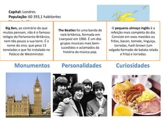 Capital: Londres
    População: 60 393,1 habitantes
    Língua: Inglês
    Religião: Cristã (Protestantes 55%, Católicos
  Big Ben, ao contrário do que                                        O pequeno almoço inglês é a
                                    The Beatles foi uma banda de
muitos pensam, não é o2%)
    10%, Muçulmana famoso                                           refeição mais completa do dia.
    Moeda: Libra Esterlina           rock britânica, formada em
relógio do Parlamento Britânico,                                      Consiste em ovos mexidos ou
                                    Liverpool em 1960. É um dos
 nem tão pouco a sua torre. É1973
    Data de Adesão à UE: o                                           fritos, bacon, tomate, linguiça,
                                     grupos musicais mais bem-
  nome do sino, que pesa 13                                             torradas, hash brown (um
                                     sucedidos e aclamados da
toneladas e que foi instalado no                                   salgado formado de batata ralada
                                      história da música pop.
    Palácio de Westminster.                                                  e frita) e torradas.


       Monumentos                    Personalidades                     Curiosidades
 