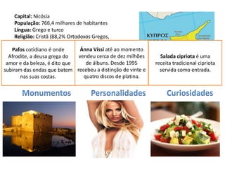 Capital: Nicósia
     População: 766,4 milhares de habitantes
     Língua: Grego e turco
     Religião: Cristã (88,2% Ortodoxos Gregos,
     11,6% Muçulmana)
   Pafos cotidianoCipriota
     Moeda: Libra é onde          Ánna Víssi até ao momento
     Data de Adesão à UE: 2004 vendeu cerca de dez milhões
  Afrodite, a deusa grega do                                     Salada cipriota é uma
 amor e da beleza, é dito que       de álbuns. Desde 1995      receita tradicional cipriota
subiram das ondas que batem recebeu a distinção de vinte e       servida como entrada.
        nas suas costas.           quatro discos de platina.


       Monumentos                   Personalidades                  Curiosidades
 