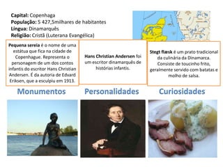 Capital: Copenhaga
 População: 5 427,5milhares de habitantes
 Língua: Dinamarquês
 Religião: Cristã (Luterana Evangélica)
 Moeda: Coroa Dinamarquesa
Pequena sereia é o nome de uma
 Data de que fica na cidade de
  estátua Adesão à UE: 1973                                         Stegt flæsk é um prato tradicional
    Copenhague. Representa o          Hans Christian Andersen foi      da culinária da Dinamarca.
  personagem de um dos contos         um escritor dinamarquês de        Consiste de toucinho frito,
infantis do escritor Hans Christian        histórias infantis.      geralmente servido com batatas e
Andersen. É da autoria de Edvard                                             molho de salsa.
 Eriksen, que a esculpiu em 1913.

    Monumentos                        Personalidades                    Curiosidades
 