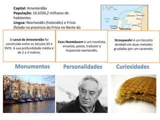 Capital: Amesterdão
       População: 16 6334,2 milhares de
       habitantes
       Língua: Neerlandês (holandês) e Frísio
       (falado na província da Frísia no Norte do
       País)
       Religião: Cristã, Muçulmana
   O canal de Amesterdão foi                                         Stroopwafel é um biscoito
       Moeda: Euro
 construído entre os Séculos XII e
                                    Cees Nooteboom é um novelista,
                                                                      dividido em duas metades
       Data de Adesão à UE: 1952 ensaísta, poeta, tradutor e
XVIII. A sua profundidade média é                                    grudadas por um caramelo.
                                       hispanista neerlandês.
        de 2 a 3 metros.



      Monumentos                      Personalidades                  Curiosidades
 
