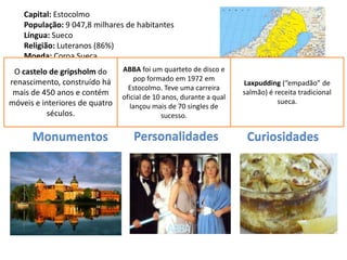 Capital: Estocolmo
    População: 9 047,8 milhares de habitantes
    Língua: Sueco
    Religião: Luteranos (86%)
    Moeda: Coroa Sueca
    Data de Adesão à UE: 1995 ABBA foi um quarteto de disco e
 O castelo de gripsholm do
renascimento, construído há       pop formado em 1972 em
                                                                   Laxpudding (“empadão” de
                                Estocolmo. Teve uma carreira
 mais de 450 anos e contém                                         salmão) é receita tradicional
                              oficial de 10 anos, durante a qual
móveis e interiores de quatro                                                 sueca.
                                 lançou mais de 70 singles de
           séculos.                         sucesso.

      Monumentos                    Personalidades                  Curiosidades
 