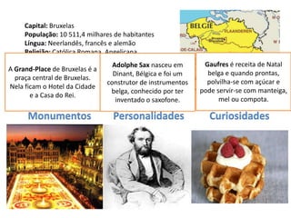 Capital: Bruxelas
     População: 10 511,4 milhares de habitantes
     Língua: Neerlandês, francês e alemão
     Religião: Católica Romana, Angelicana,
     Protestante, Ortodoxa, Judaica e Islâmica
                                   Adolphe Sax nasceu em       Gaufres é receita de Natal
A Grand-PlaceEuro
     Moeda: de Bruxelas é a
                                   Dinant, Bélgica e foi um     belga e quando prontas,
  praça central de Bruxelas.
     Data de Adesão à UE:
                                 construtor de instrumentos     polvilha-se com açúcar e
Nela ficam o Hotel da Cidade
                                  belga, conhecido por ter    pode servir-se com manteiga,
       e a Casa do Rei.
                                    inventado o saxofone.           mel ou compota.

      Monumentos                  Personalidades                 Curiosidades
 