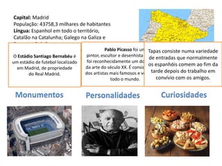 Capital: Madrid
 População: 43758,3 milhares de habitantes
 Língua: Espanhol em todo o território,
 Catalão na Catalunha; Galego na Galiza e
 Basco no País Basco
 Religião: Cristão (predominantemente Pablo Picasso foi um Tapas consiste numa variedade
O EstádioRomana e 0,2 Protestante)
 Católica Santiago Bernabéu é     pintor, escultor e desenhista espanhol,
                                                                  de entradas que normalmente
um estádio de futebol localizado  foi reconhecidamente um dos mestres
 Moeda: Euro                                                      os espanhóis comem ao fim da
   em Madrid, de propriedade     da arte do século XX. É considerado um
 Data de Adesão à UE: 1986       dos artistas mais famosos e versáteis dedepois do trabalho em
                                                                   tarde
        do Real Madrid.
                                              todo o mundo.          convívio com os amigos.


 Monumentos                      Personalidades                    Curiosidades
 
