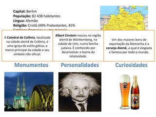 Capital: Berlim
      População: 82 438 habitantes
      Língua: Alemão
      Religião: Cristã (49% Protestantes, 45%
      Católicos Romanos e uma minoria
      Muçulmana)                  Albert Einstein nasceu na região
A Catedral de Colônia, localizada
      Moeda: Euro                    alemã de Württemberg, na            Um dos maiores bens de
 na cidade alemã de Colônia, é
                                    cidade de Ulm, numa família        exportação da Alemanha é a
  umaData de Adesão à UE: Membro fundador
       igreja de estilo gótico, o
      (1952)                          judaica. É conhecido por       cerveja Alemã, a qual é elogiada
marco principal da cidade e seu
                                       desenvolver a teoria da         e famosa por todo o mundo.
      símbolo não-oficial.
                                            relatividade.

      Monumentos                      Personalidades                       Curiosidades
 