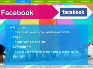 Notions        Outils    Compétences   Gestion de projet   Com. web   Cas pratique




Facebook
       – Groupes
           • Gérer des mini-communautés (max 5000)
       – Page !
           • Attention pas de profil
       – Événements
           • Créer des événements par votre page (toujours)
       – Fbmail
 