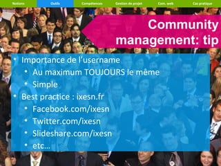 Notions   Outils   Compétences   Gestion de projet   Com. web   Cas pratique




                                     Community
                                 management: tip
• Importance de l’username
   • Au maximum TOUJOURS le même
   • Simple
• Best practice : ixesn.fr
   • Facebook.com/ixesn
   • Twitter.com/ixesn
   • Slideshare.com/ixesn
   • etc…
 