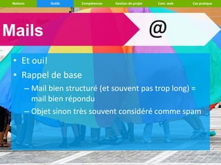 Notions      Outils   Compétences   Gestion de projet   Com. web   Cas pratique




Mails                                                    @
 • Et oui!
 • Rappel de base
       – Mail bien structuré (et souvent pas trop long) =
         mail bien répondu
       – Objet sinon très souvent considéré comme spam
 