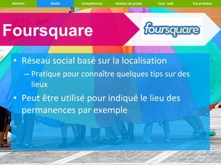 Notions      Outils   Compétences   Gestion de projet   Com. web   Cas pratique




Foursquare
 • Réseau social basé sur la localisation
       – Pratique pour connaître quelques tips sur des
         lieux
 • Peut être utilisé pour indiqué le lieu des
   permanences par exemple
 