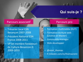 Qui suis-je ?

 Parcours associatif
 Parcours associatif                    Parcours pro
                                        Parcours pro

– Trésorier local ESN        – Formation multimédia (DUT)
  Besançon 2007-2008         – Formation écriture web
– Président National ESN       (Licence et Master)
  France 2008-2011           – Community manager
– VP (et membre fondateur)   – Web developper
  de Culture-Besancon.fr
  2009-2010                  – @remi_thomas
                             – fr.linkedin.com/in/thomasremi
 