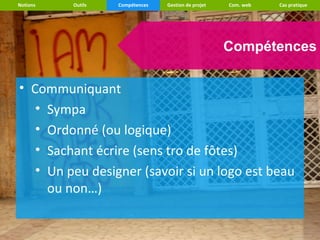 Notions   Outils   Compétences   Gestion de projet   Com. web   Cas pratique




                                                     Compétences

• Communiquant
   • Sympa
   • Ordonné (ou logique)
   • Sachant écrire (sens tro de fôtes)
   • Un peu designer (savoir si un logo est beau
     ou non…)
 