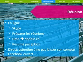 Notions   Outils   Compétences   Gestion de projet   Com. web     Cas pratique




                                                                Réunion

• En ligne
   • Skype
   • Préparer les réunions
   • Date  doodle.ch
   • Résumé par gDocs
• Direct: attention à ne pas laisser son compte
  Facebook ouvert…
 