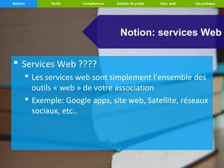 Notions      Outils   Compétences   Gestion de projet   Com. web   Cas pratique




                                      Notion: services Web


 Services Web ????
       Les services web sont simplement l’ensemble des
        outils « web » de votre association
       Exemple: Google apps, site web, Satellite, réseaux
        sociaux, etc..
 