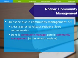 Notions     Outils   Compétences   Gestion de projet   Com. web   Cas pratique




                                          Notion: Community
                                                Management

 Qu’est ce que le community management ???
       C’est la gérer les réseaux sociaux et leurs
        communautés
       Donc le community manager gère le community
        management (ou les réseaux sociaux)
 