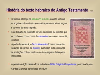 História do texto hebraico do Antigo Testamento O terceiro abrange os  séculos VI a X d.C. ,  quando se fixam  as vogais e outros sinais necessários para uma leitura segura e correcta do texto sagrado. Este trabalho foi realizado por uns tradutores ou copistas que se conhecem com o nome de  masoretas  (de masar, transmitir, ensinar). A partir do século X, o  Texto Masorético  foi sempre escrito segundo as normas da   masora , quer dizer, todo o conjunto  de anotações críticas relativas ao texto sagrado feitas pelos masoretas. A primeira edição católica foi a incluída na  Bíblia Poliglota Complutense , patrocinada pelo  Cardeal Cisneros e publicada em 1520. 