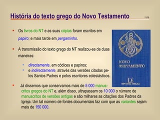 História do texto grego do Novo Testamento Os  livros do NT  e as suas  cópias  foram escritos em papiro ; e mais tarde em  pergaminho . A transmissão do texto grego do NT realizou-se de duas maneiras:  directamente , em códices e papiros; e  indirectamente , através das versões citadas pe-  los Santos Padres e pelos escritores eclesiásticos.  Já dissemos que conservamos mais de  5 000   manus- critos gregos do NT  e, além disso, ultrapassam os  10 000  o número de  manuscritos de versões antigas  e são milhares as citações dos Padres da  Igreja. Um tal número de fontes documentais faz com que as  variantes  sejam  mais de  150 000 . 