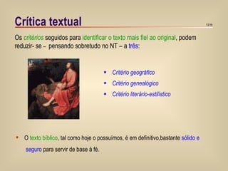 Crítica textual Critério geográfico Critério genealógico Critério literário-estilístico Os  critérios  seguidos para  identificar o texto mais fiel ao original , podem reduzir- se  –  pensando sobretudo no NT – a  três : O  texto bíblico , tal como hoje o possuímos, é em definitivo,bastante  sólido e  seguro  para servir de base à fé. 